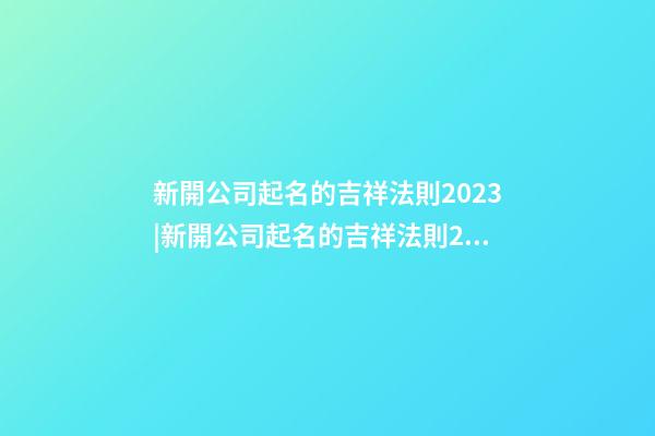 新開公司起名的吉祥法則2023|新開公司起名的吉祥法則2023-第1張-公司起名-玄機派